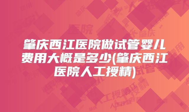 肇庆西江医院做试管婴儿费用大概是多少(肇庆西江医院人工授精)