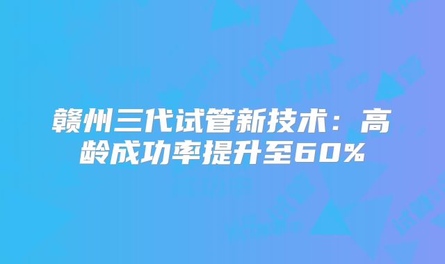 赣州三代试管新技术：高龄成功率提升至60%
