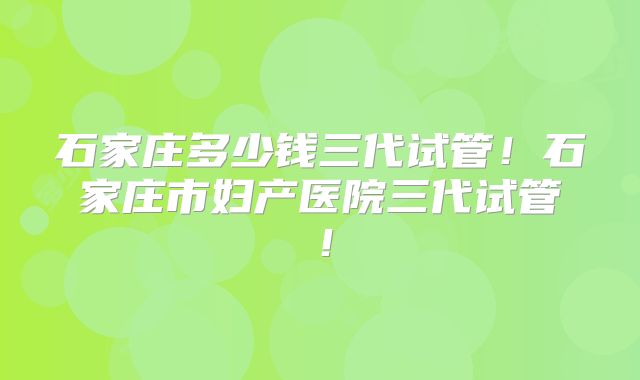 石家庄多少钱三代试管!石家庄市妇产医院三代试管!