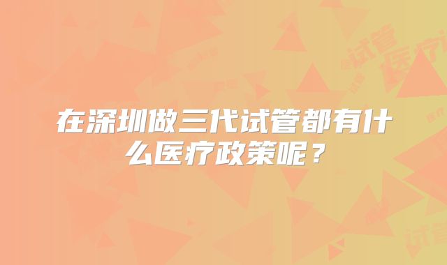 在深圳做三代试管都有什么医疗政策呢？