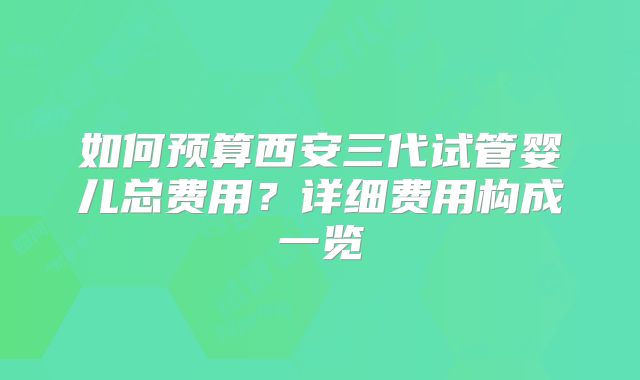 如何预算西安三代试管婴儿总费用？详细费用构成一览