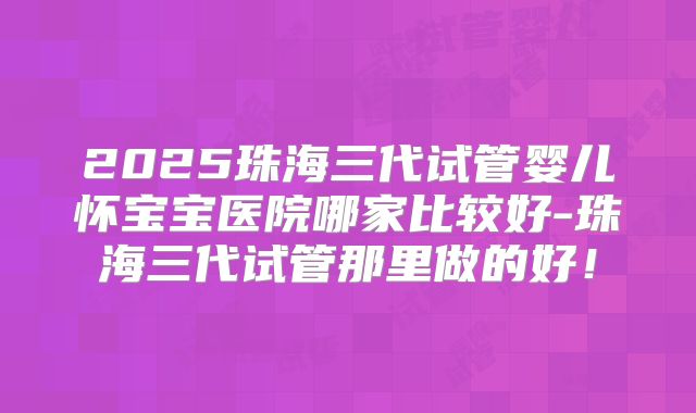 2025珠海三代试管婴儿怀宝宝医院哪家比较好-珠海三代试管那里做的好！