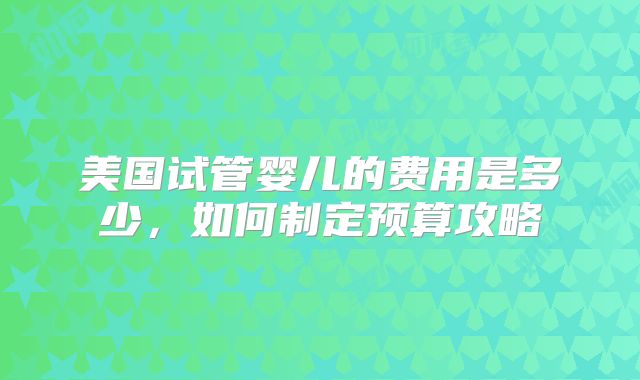 美国试管婴儿的费用是多少，如何制定预算攻略