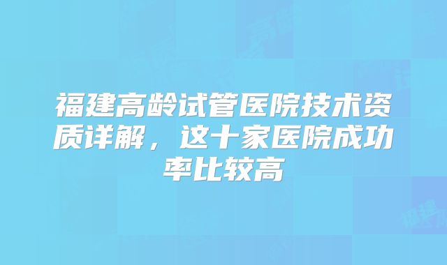 福建高龄试管医院技术资质详解，这十家医院成功率比较高