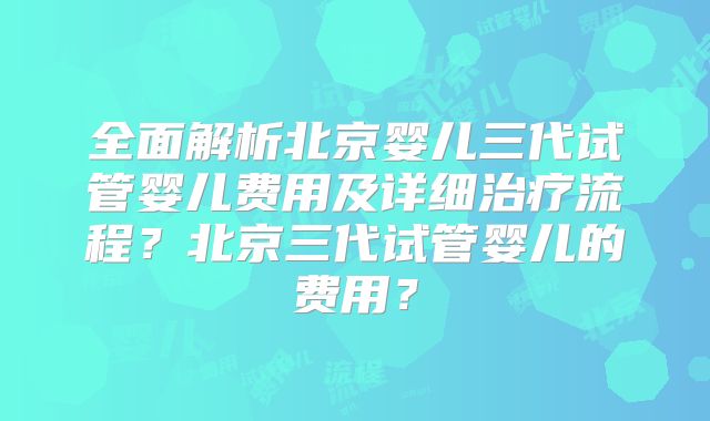全面解析北京婴儿三代试管婴儿费用及详细治疗流程？北京三代试管婴儿的费用？