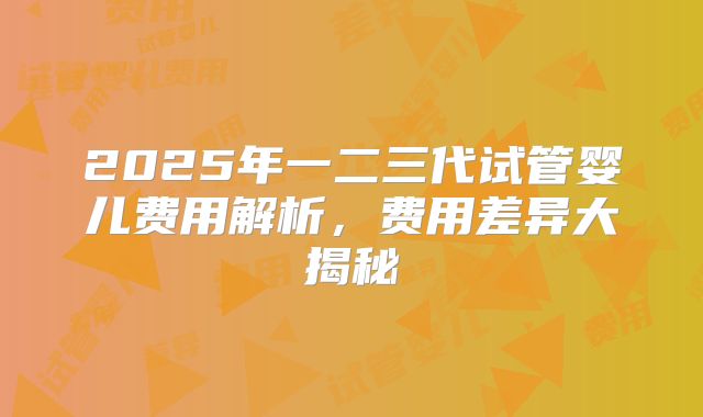 2025年一二三代试管婴儿费用解析，费用差异大揭秘