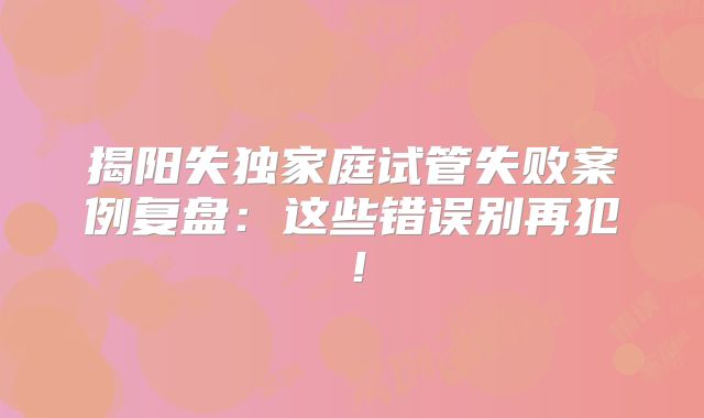 揭阳失独家庭试管失败案例复盘：这些错误别再犯！