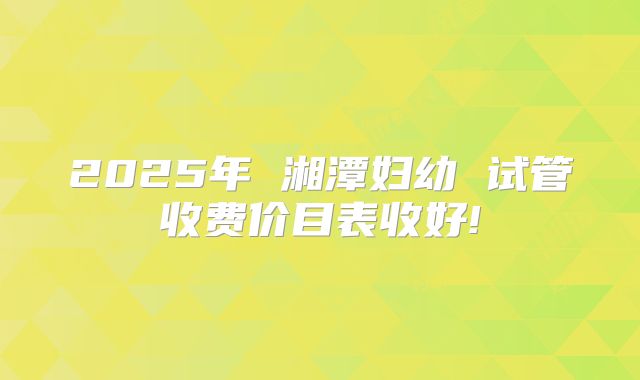 2025年 湘潭妇幼 试管收费价目表收好!