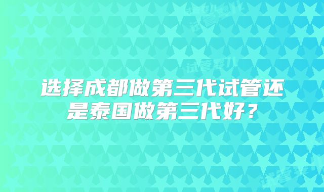 选择成都做第三代试管还是泰国做第三代好？