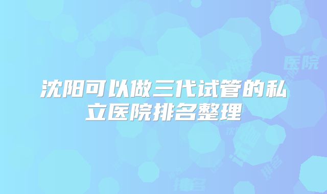 沈阳可以做三代试管的私立医院排名整理