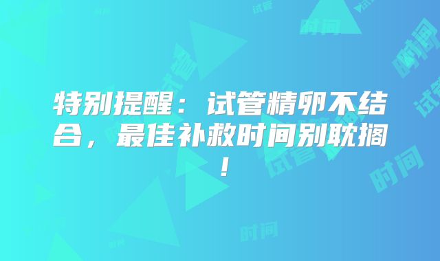 特别提醒：试管精卵不结合，最佳补救时间别耽搁！