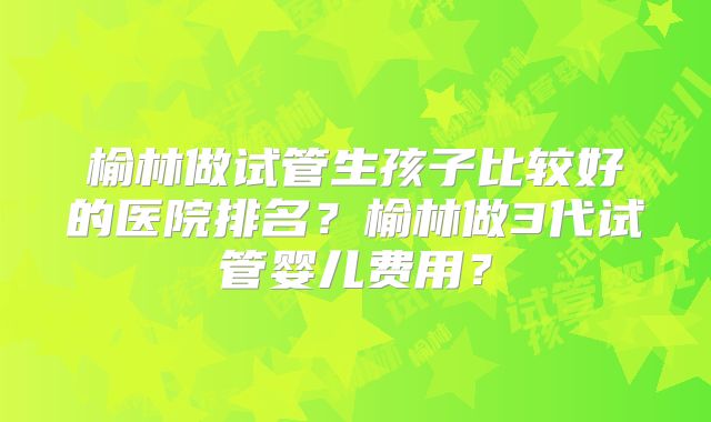 榆林做试管生孩子比较好的医院排名？榆林做3代试管婴儿费用？