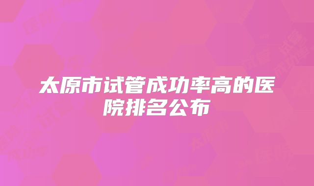 太原市试管成功率高的医院排名公布