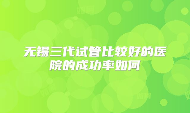 无锡三代试管比较好的医院的成功率如何