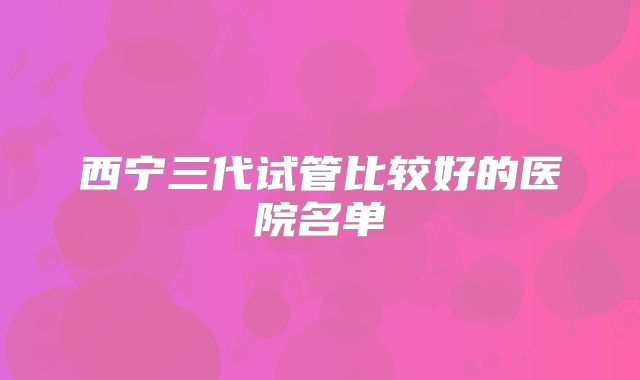 西宁三代试管比较好的医院名单
