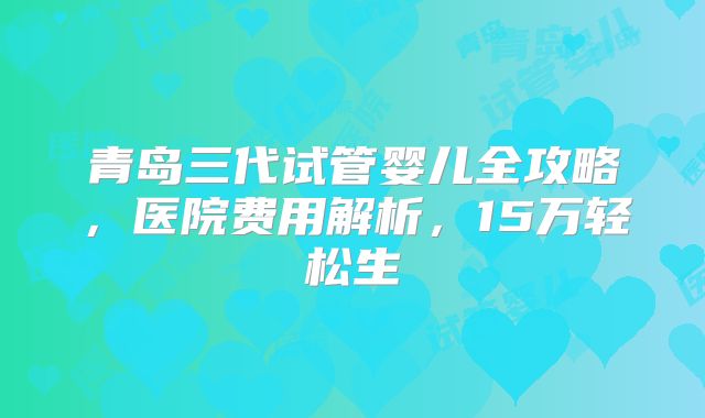 青岛三代试管婴儿全攻略，医院费用解析，15万轻松生