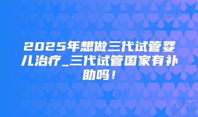 2025年想做三代试管婴儿治疗_三代试管国家有补助吗!
