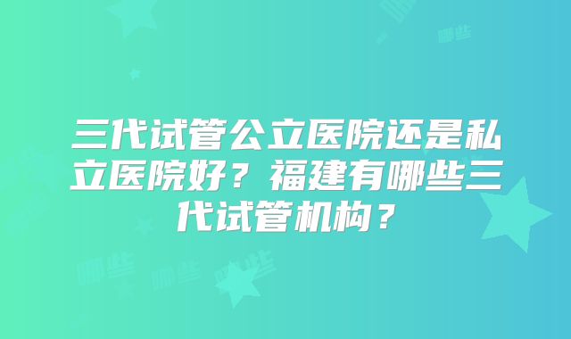 三代试管公立医院还是私立医院好？福建有哪些三代试管机构？