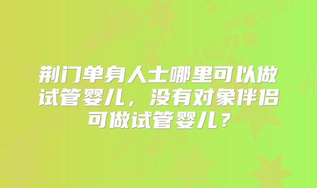 荆门单身人士哪里可以做试管婴儿，没有对象伴侣可做试管婴儿？