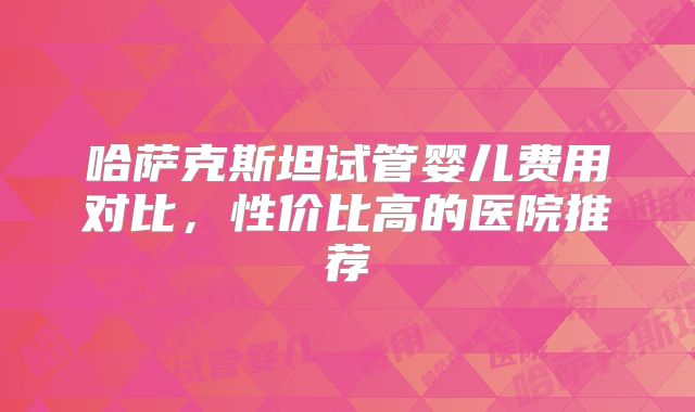 哈萨克斯坦试管婴儿费用对比，性价比高的医院推荐