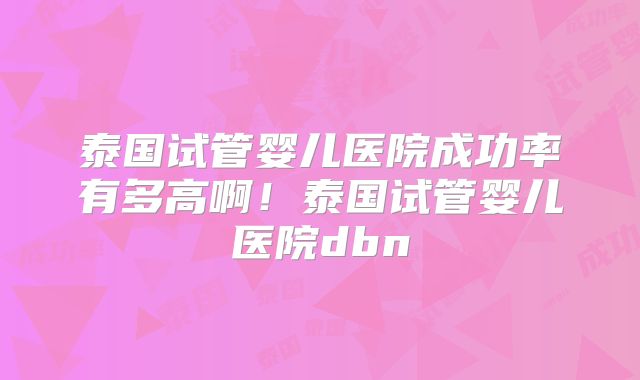 泰国试管婴儿医院成功率有多高啊！泰国试管婴儿医院dbn