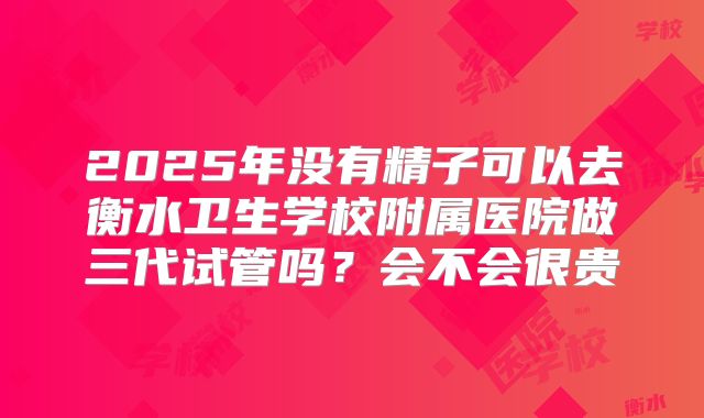 2025年没有精子可以去衡水卫生学校附属医院做三代试管吗？会不会很贵
