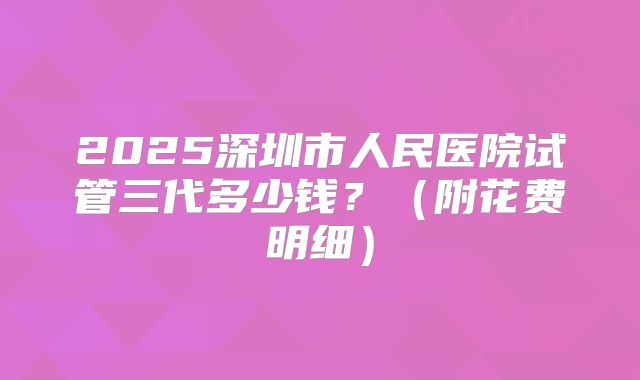 2025深圳市人民医院试管三代多少钱?(附花费明细)