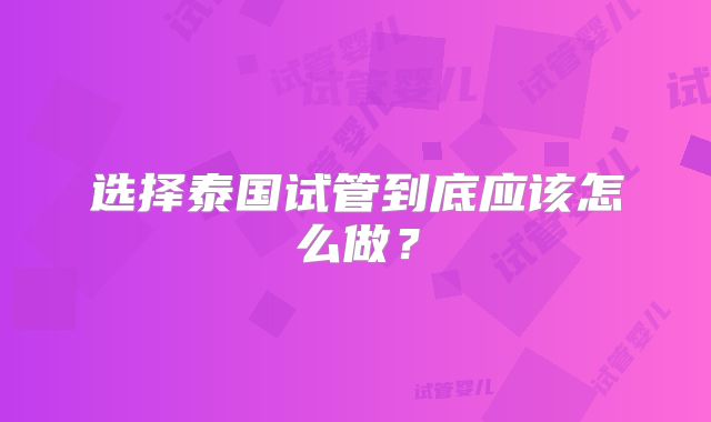 选择泰国试管到底应该怎么做？