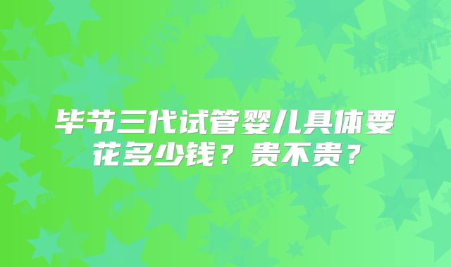 毕节三代试管婴儿具体要花多少钱？贵不贵？