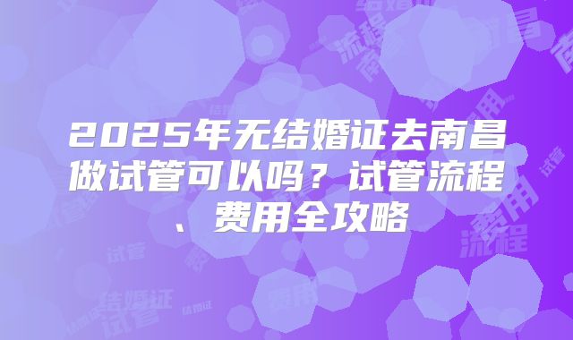 2025年无结婚证去南昌做试管可以吗？试管流程、费用全攻略