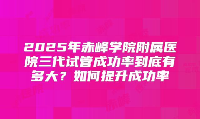 2025年赤峰学院附属医院三代试管成功率到底有多大？如何提升成功率