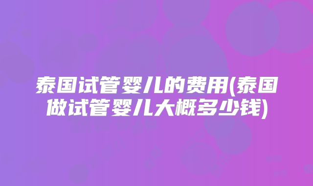 泰国试管婴儿的费用(泰国做试管婴儿大概多少钱)