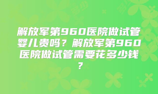 解放军第960医院做试管婴儿贵吗?解放军第960医院做试管需要花多少钱?