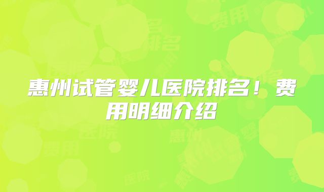 惠州试管婴儿医院排名！费用明细介绍