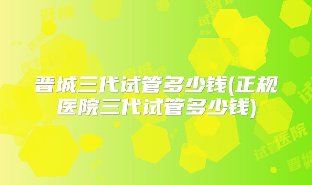 晋城三代试管多少钱(正规医院三代试管多少钱)