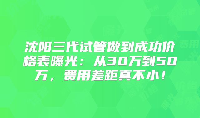 沈阳三代试管做到成功价格表曝光：从30万到50万，费用差距真不小！