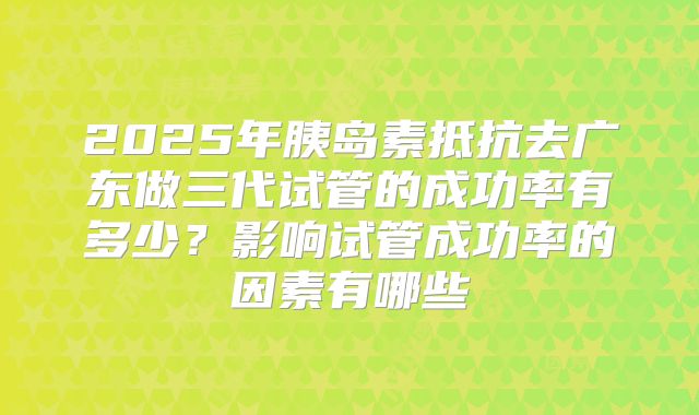 2025年胰岛素抵抗去广东做三代试管的成功率有多少？影响试管成功率的因素有哪些