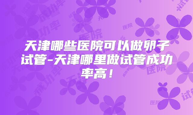 天津哪些医院可以做卵子试管-天津哪里做试管成功率高！