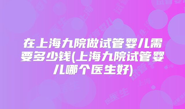 在上海九院做试管婴儿需要多少钱(上海九院试管婴儿哪个医生好)