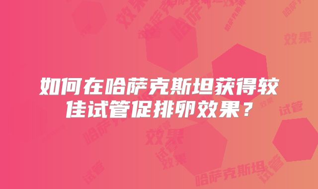 如何在哈萨克斯坦获得较佳试管促排卵效果?