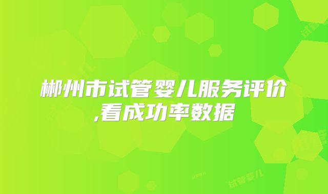 郴州市试管婴儿服务评价,看成功率数据