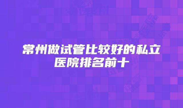 常州做试管比较好的私立医院排名前十