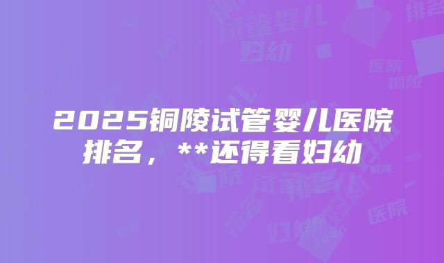 2025铜陵试管婴儿医院排名,**还得看妇幼