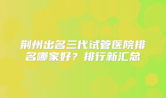 荆州出名三代试管医院排名哪家好？排行新汇总