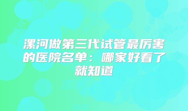 漯河做第三代试管最厉害的医院名单：哪家好看了就知道