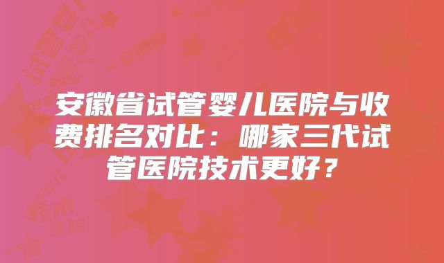 安徽省试管婴儿医院与收费排名对比：哪家三代试管医院技术更好？
