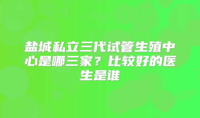 盐城私立三代试管生殖中心是哪三家？比较好的医生是谁