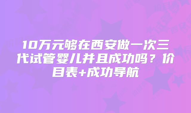 10万元够在西安做一次三代试管婴儿并且成功吗？价目表+成功导航