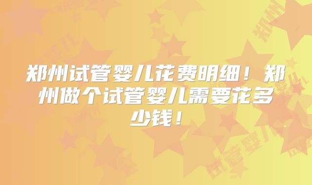 郑州试管婴儿花费明细!郑州做个试管婴儿需要花多少钱!