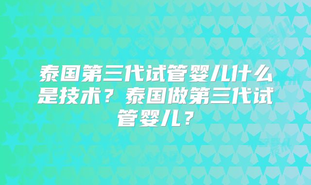 泰国第三代试管婴儿什么是技术？泰国做第三代试管婴儿？